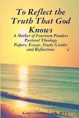 To Reflect the Truth That God Knows - A Mother of Fourteen Ponders Pastoral Theology - Papers, Essays, Study Guides and Reflections 1