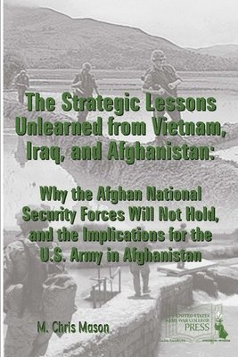 M. Chris Mason, Strategic Studies Institute, U.S. Army War College - Strategic Lessons Unlearned from Vietnam, Iraq, and Afghanistan: Why the Afghan National Security Forces Will Not Hold, and the Implications for the U.S. Army in Afghanistan, Häftad