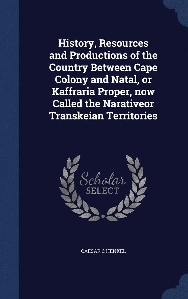History, Resources and Productions of the Country Between Cape Colony and Natal, or Kaffraria Proper, now Called the Narativeor Transkeian Territories 1