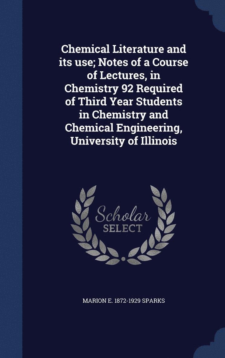 Chemical Literature and its use; Notes of a Course of Lectures, in Chemistry 92 Required of Third Year Students in Chemistry and Chemical Engineering, University of Illinois 1