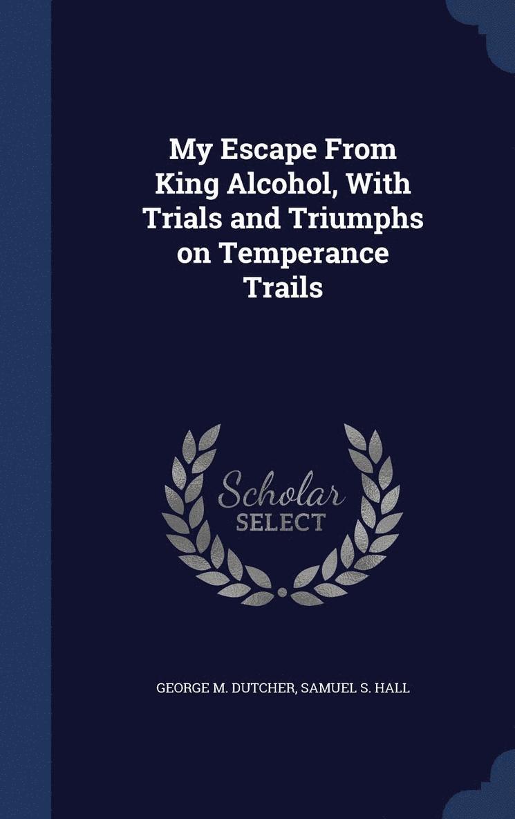 George M Dutcher, Samuel S Hall, George M. Dutcher, Samuel S. Hall - My Escape From King Alcohol, With Trials and Triumphs on Temperance Trails, Inbunden