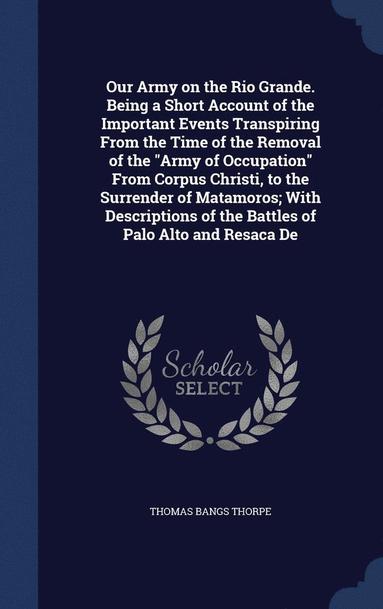 Thomas Bangs Thorpe - Our Army on the Rio Grande. Being a Short Account of the Important Events Transpiring From the Time of the Removal of the "Army of Occupation" From Corpus Christi, to the Surrender of Matamoros; With Descriptions of the Battles of Palo Alto and Resaca De, Inbunden