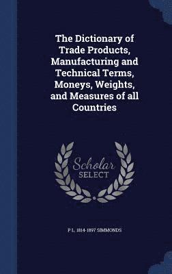 The Dictionary of Trade Products, Manufacturing and Technical Terms, Moneys, Weights, and Measures of all Countries 1