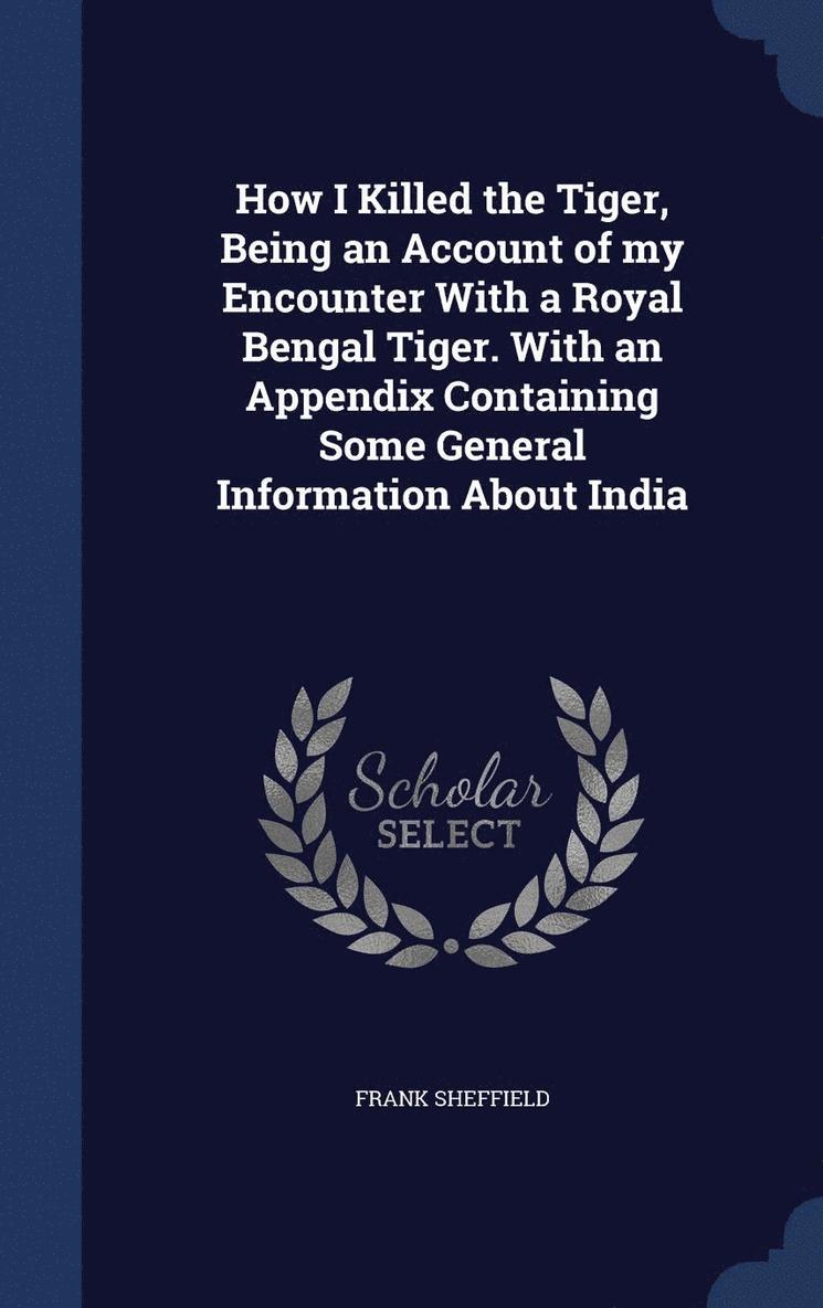 How I Killed the Tiger, Being an Account of my Encounter With a Royal Bengal Tiger. With an Appendix Containing Some General Information About India