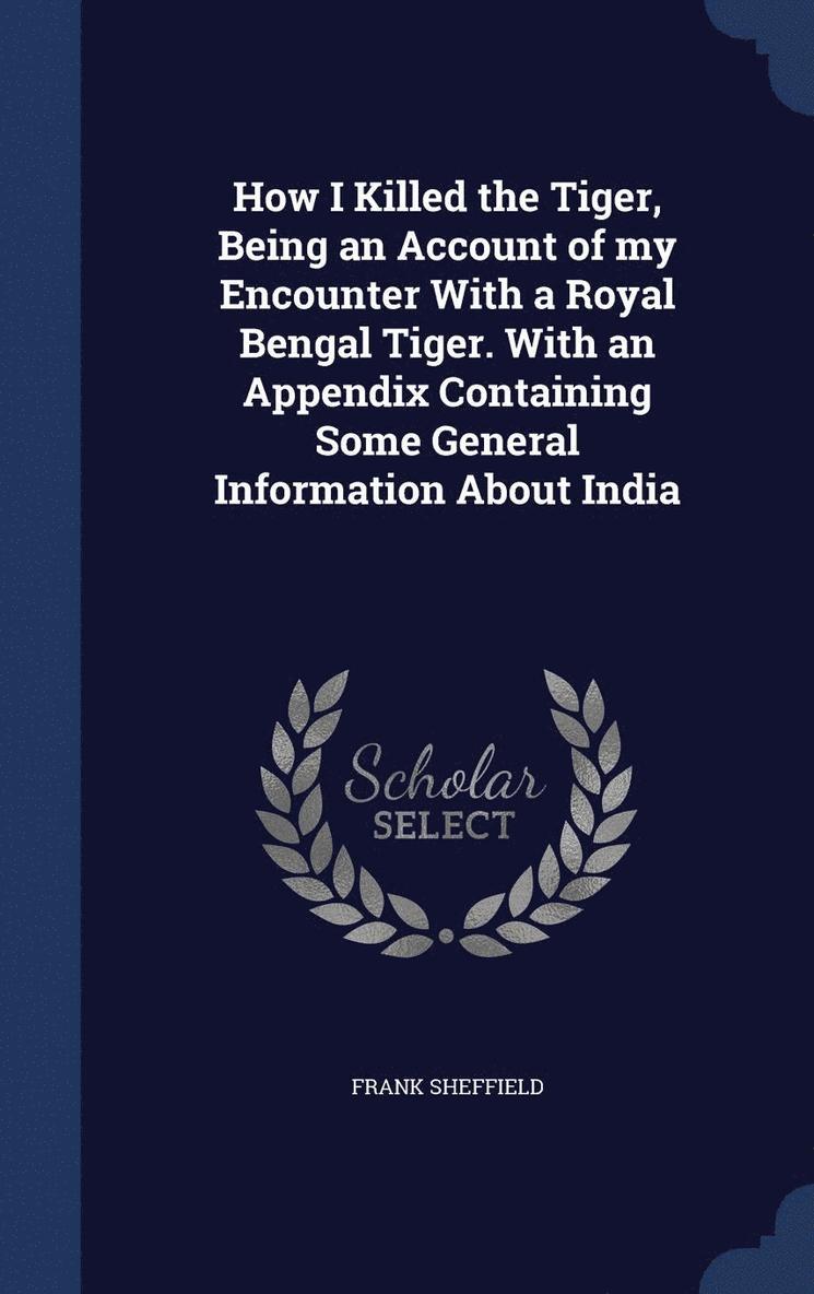 How I Killed the Tiger, Being an Account of my Encounter With a Royal Bengal Tiger. With an Appendix Containing Some General Information About India 1