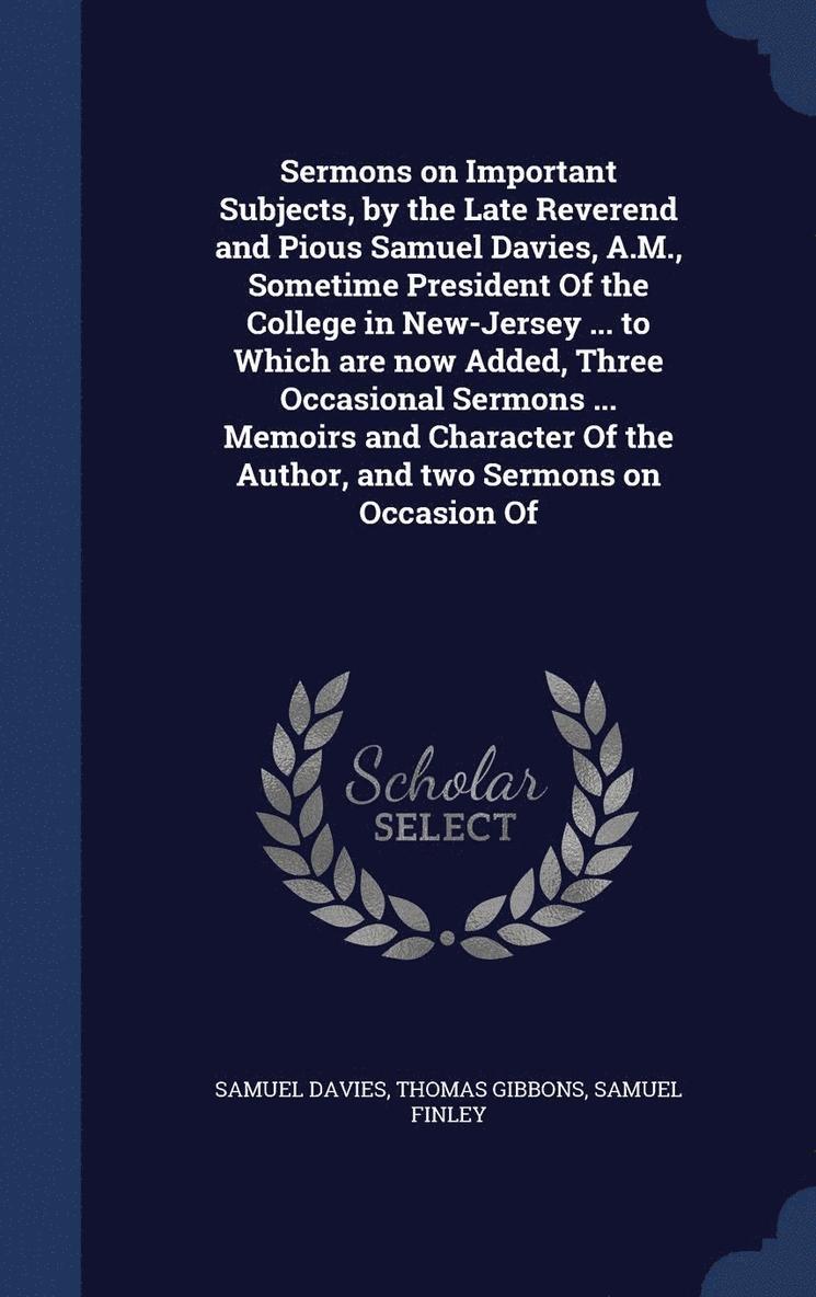 Sermons on Important Subjects, by the Late Reverend and Pious Samuel Davies, A.M., Sometime President Of the College in New-Jersey ... to Which are now Added, Three Occasional Sermons ... Memoirs and 1