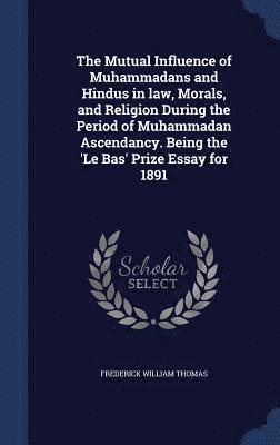 The Mutual Influence of Muhammadans and Hindus in law, Morals, and Religion During the Period of Muhammadan Ascendancy. Being the 'Le Bas' Prize Essay for 1891 1