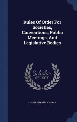 Rules Of Order For Societies, Conventions, Public Meetings, And Legislative Bodies 1