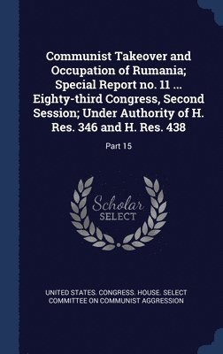 Communist Takeover and Occupation of Rumania; Special Report no. 11 ... Eighty-third Congress, Second Session; Under Authority of H. Res. 346 and H. Res. 438 1