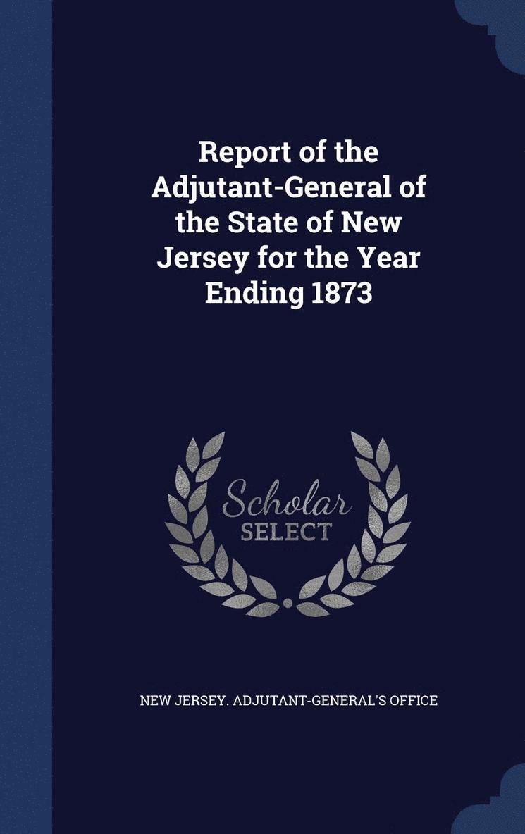 Report of the Adjutant-General of the State of New Jersey for the Year Ending 1873 1