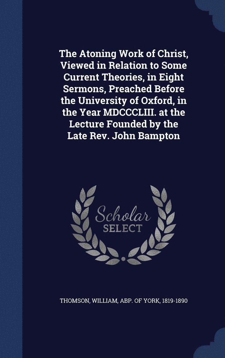 The Atoning Work of Christ, Viewed in Relation to Some Current Theories, in Eight Sermons, Preached Before the University of Oxford, in the Year MDCCCLIII. at the Lecture Founded by the Late Rev. 1