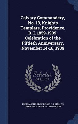Calvary Commandery, No. 13, Knights Templars, Providence, R. I. 1859-1909. Celebration of the Fiftieth Anniversary, November 14-16, 1909 1