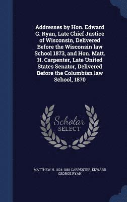 Addresses by Hon. Edward G. Ryan, Late Chief Justice of Wisconsin, Delivered Before the Wisconsin law School 1873, and Hon. Matt. H. Carpenter, Late United States Senator, Delivered Before the 1