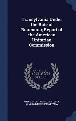 Transylvania Under the Rule of Roumania; Report of the American Unitarian Commission 1