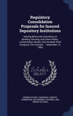 United States Congress Senate Committ - Regulatory Consolidation Proposals for Insured Depository Institutions, Inbunden