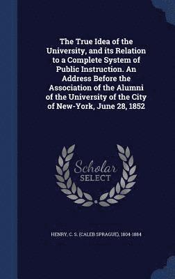 The True Idea of the University, and its Relation to a Complete System of Public Instruction. An Address Before the Association of the Alumni of the University of the City of New-York, June 28, 1852 1