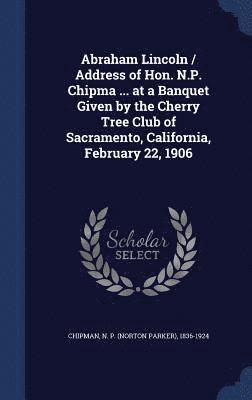 Abraham Lincoln / Address of Hon. N.P. Chipma ... at a Banquet Given by the Cherry Tree Club of Sacramento, California, February 22, 1906 1