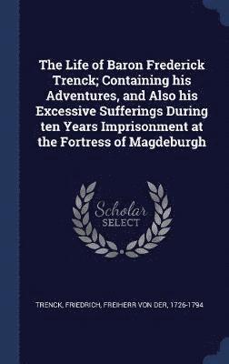 The Life of Baron Frederick Trenck; Containing his Adventures, and Also his Excessive Sufferings During ten Years Imprisonment at the Fortress of Magdeburgh 1