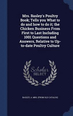 Mrs. Basley's Poultry Book; Tells you What to do and how to do it; the Chicken Business From First to Last Including 1001 Questions and Answers, Relative to Up-to-date Poultry Culture 1