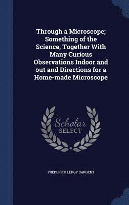 Through a Microscope; Something of the Science, Together With Many Curious Observations Indoor and out and Directions for a Home-made Microscope 1