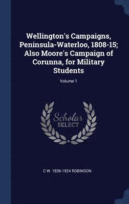 Wellington's Campaigns, Peninsula-Waterloo, 1808-15; Also Moore's Campaign of Corunna, for Military Students; Volume 1