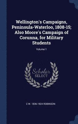 Wellington's Campaigns, Peninsula-Waterloo, 1808-15; Also Moore's Campaign of Corunna, for Military Students; Volume 1 1