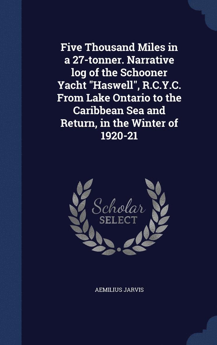 Five Thousand Miles in a 27-tonner. Narrative log of the Schooner Yacht &quot;Haswell&quot;, R.C.Y.C. From Lake Ontario to the Caribbean Sea and Return, in the Winter of 1920-21 1