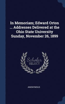 In Memoriam; Edward Orton ... Addresses Delivered at the Ohio State University Sunday, November 26, 1899 1