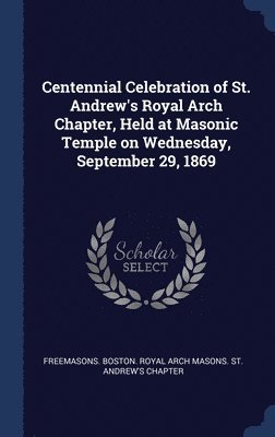 bokomslag Centennial Celebration of St. Andrew's Royal Arch Chapter, Held at Masonic Temple on Wednesday, September 29, 1869