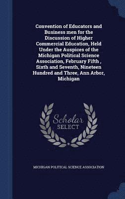 Convention of Educators and Business men for the Discussion of Higher Commercial Education, Held Under the Auspices of the Michigan Political Science Association, February Fifth, Sixth and Seventh, 1