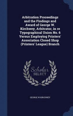 bokomslag Arbitration Proceedings and the Findings and Award of George W. Kirchwey, Arbitrator, in re Typographical Union No. 6 Versus Employing Printers' Association Closed Shop (Printers' League) Branch