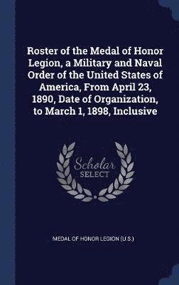 Roster of the Medal of Honor Legion, a Military and Naval Order of the United States of America, From April 23, 1890, Date of Organization, to March 1, 1898, Inclusive 1