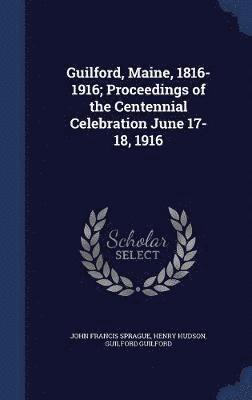 Guilford, Maine, 1816-1916; Proceedings of the Centennial Celebration June 17-18, 1916 1