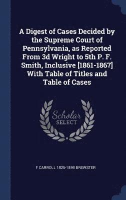 A Digest of Cases Decided by the Supreme Court of Pennsylvania, as Reported From 3d Wright to 5th P. F. Smith, Inclusive [1861-1867] With Table of Titles and Table of Cases 1