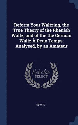 Reform Your Waltzing, the True Theory of the Rhenish Waltz, and of the the German Waltz  Deux Temps, Analysed, by an Amateur 1