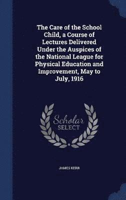 The Care of the School Child, a Course of Lectures Delivered Under the Auspices of the National League for Physical Education and Improvement, May to July, 1916 1