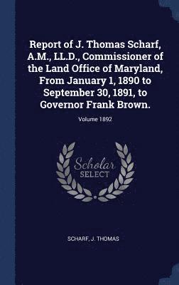Report of J. Thomas Scharf, A.M., LL.D., Commissioner of the Land Office of Maryland, From January 1, 1890 to September 30, 1891, to Governor Frank Brown.; Volume 1892 1