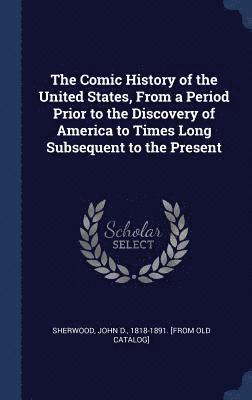 The Comic History of the United States, From a Period Prior to the Discovery of America to Times Long Subsequent to the Present 1