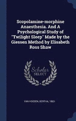 Scopolamine-morphine Anaesthesia. And A Psychological Study of &quot;Twilight Sleep&quot; Made by the Giessen Method by Elisabeth Ross Shaw 1