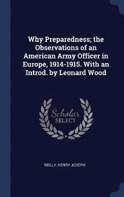 Why Preparedness; the Observations of an American Army Officer in Europe, 1914-1915. With an Introd. by Leonard Wood 1