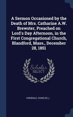 A Sermon Occasioned by the Death of Mrs. Catharine A.W. Brewster, Preached on Lord's Day Afternoon, in the First Congregational Church, Blandford, Mass., December 28, 1851 1