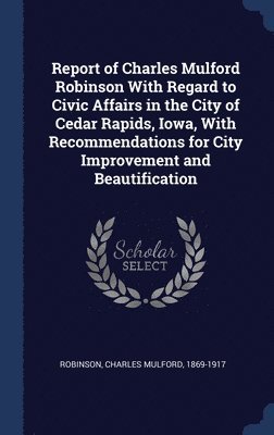 Report of Charles Mulford Robinson With Regard to Civic Affairs in the City of Cedar Rapids, Iowa, With Recommendations for City Improvement and Beautification 1
