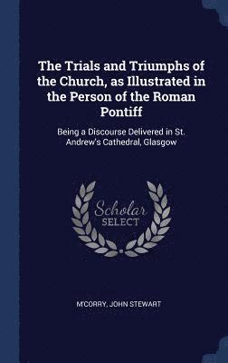Trials and Triumphs of the Church, as Illustrated in the Person of the Roman Pontiff