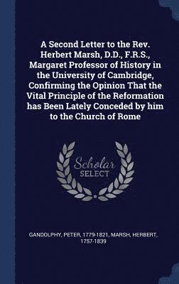 A Second Letter to the Rev. Herbert Marsh, D.D., F.R.S., Margaret Professor of History in the University of Cambridge, Confirming the Opinion That the Vital Principle of the Reformation has Been 1