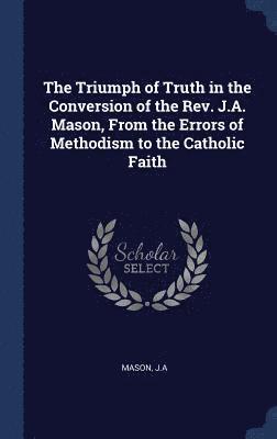 bokomslag The Triumph of Truth in the Conversion of the Rev. J.A. Mason, From the Errors of Methodism to the Catholic Faith