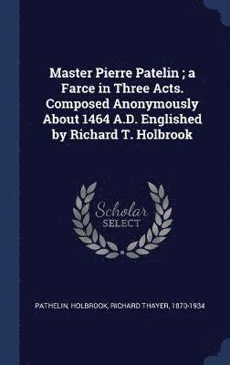 Master Pierre Patelin; a Farce in Three Acts. Composed Anonymously About 1464 A.D. Englished by Richard T. Holbrook 1