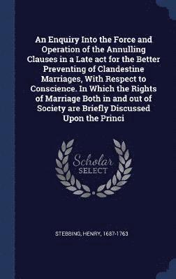 An Enquiry Into the Force and Operation of the Annulling Clauses in a Late act for the Better Preventing of Clandestine Marriages, With Respect to Conscience. In Which the Rights of Marriage Both in 1