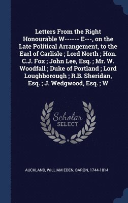 Letters From the Right Honourable W------ E---, on the Late Political Arrangement, to the Earl of Carlisle; Lord North; Hon. C.J. Fox; John Lee, Esq.; Mr. W. Woodfall; Duke of Portland; Lord Loughborough; R.B. Sheridan, Esq.; J. Wedgwood, Esq.; W