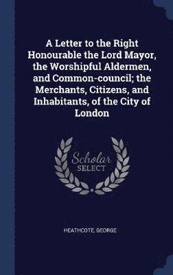 A Letter to the Right Honourable the Lord Mayor, the Worshipful Aldermen, and Common-council; the Merchants, Citizens, and Inhabitants, of the City of London 1