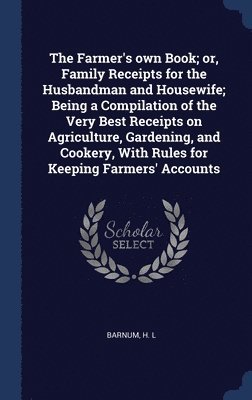 The Farmer's own Book; or, Family Receipts for the Husbandman and Housewife; Being a Compilation of the Very Best Receipts on Agriculture, Gardening, and Cookery, With Rules for Keeping Farmers' 1